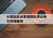 开云平台-关于火箭队队长率领球队齐心协力夺得胜利的信息